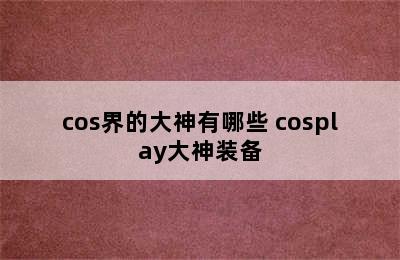 cos界的大神有哪些 cosplay大神装备